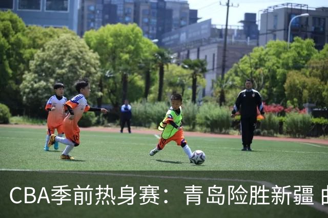 CBA季前热身赛：青岛险胜新疆 曲笑宇与米奇表现抢眼